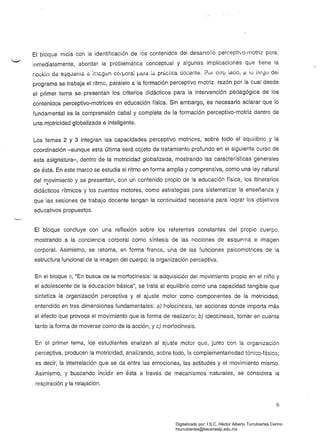 El bloque inicia con la identificación de los contenidos del desarrollo perceptivo-motriz para,
inmediatamente, abordar la problemática conceptual y algunas implicaciones que tiene la
í,oci6n da esquama él ¡r.l&g8n corpora; !Jara id prbctica elocante. ?úr oero lacio, p lú iRrgü dei
programa se trabaja el ritmo, paralelo a la formaciórr perceptivo motriz. razón por la cual desde
el primer tema se presentan los criterios didácticos para la intervención pedagógica de los
contenidos perceptivo-motrices en educación física. Sin embargo, es necesario aclarar que lo
fundamental es la comprensión cabal y completa de la formación perceptivo-motriz dentro de
una m.otricidad globalizada e inteligente.
Los temas 2 y 3 integran las capacidades perceptivo motrices, sobre todo el equilibrio y la
coordinación-aunque esta última seré. objeto de tratamiento profundo en el siguiente curso de
esta asignatura-, dentro de la motricidad globalizada, mostrando las características generales
de ésta. En este marco se estudia el ritmo en forma amplia y comprensiva, como una ley natural
del ~ovimiento y se presentan, con un contenido propio de la educación física, los itinerarios
didácticos rítmicos y los cuentos motores, como estrategias para sistematizar la enseñanza y
que las sesiones de trabajo docente tengan la continuidad necesaria para lograr los objetivos
educativos propuestos.
El bloque concluye con una reflexión sobre los referentes constantes del propio cuerpo,
mostrando a la conciencia corporal como síntesis de las nociones de esquema e imagen
corporal. Asimismo, se retoma, en forma franca, una de las funciones psicomotrices de la
estructura funcional de la imagen del cuerpo: la organización perceptiva.
En el bloque 11, "En busca de la morfocinesis: la adquisición del movimiento propio en el niño y
el adolescente de la educación básica", se trata al equilibrio como una capacidad tangible que
sintetiza la organización perceptiva y el ajuste motor como componentes de la motricidad,
entendido en tres dimensiones fundamentales: a) holocinesis, la3 acciones donde importa más
el efecto que provoca el movimiento que la forma de realizarlo; b) ideocinesis, tomar en cuenta
tanto la forma de moverse como de la acción, y c) morfocinesis.
En el primer tema, los estudiantes analizan al ajuste motor que, junto con !a organización
perceptiva, producen la motricidad, analizando, sobre todo, la complementariedad tónico-fásica;
es decir, la interrelación que se da entre las emociones, las actitudes y el movimiento mismo.
Asimismo, y buscando incidir en ésta a través de mecanismos naturales, se considera la
respiración y la relajación.
6
Digitalizado por: I.S.C. Hèctor Alberto Turrubiartes Cerino
hturrubiartes@beceneslp.edu.mx
 
