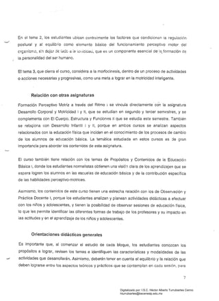 En el tema 2, los estudiantes ubican centralmente los factores que condicionan la regulación
postural y al equilibrio como elemento básico del funcionamiento perceptivo motor del
cf(;anlGIT.o, s:n doj&r dE lade a ia 'lollicic.iau, que es un componente esencial de la, formación de
la personalidad del ser humano.
El tema 3, que cierra el curso, considera a la morfocinesís, dentro de un proceso de actividades
o acciones necesarias yprogresivas, como una meta a lograr en la motricidad inteligente.
Relación con otras asignaturas
Formación Perceptivo Motriz a través del Ritmo ¡ se vincula directamente con la asignatura
Desarrollo Corporal y Motricidad I y '1, que se estudian en segundo y tercer semestres, y se
complementa con El Cuerpo. Estructura y Funciones 11 que se estudia este semestre. También
se rela¡;;:iona con Desarrollo Infantil 1 y 11, porque en ambos cursos se analizan aspectos
relacionados con la educación física que inciden en el conocimiento de los procesos de cambio
de los alumnos de educación básica. La temática estudiada en estos cursos es de gran
importancia para abordar los contenidos de esta asignatura.
El curso también tiene relación con los temas de Propósitos y Contenidos de la Educación
Básica 1, donde los estudiantes normalistas obtienen una visió:l clara de los aprendizajes que se
espera logren los alumnos en las escuelas de educación básica y de la contribución específica
de las habilidades perceptivo-motrices.
Asimismo, los contenidos de este curso tienen una estrecha relación con los de Observación y
Práctica Docente 1, porque los estudiantes analizan y planean actividades didácticas a efectuar
con los niños y adolescentes. y tienen la posibilidad de observar sesiones de educación física,
lo que les permite identificar las diferentes formas de trabajo de los profesores y su impacto en
las actitudes y en el aprendizaje de los niños y adolescentes.
Orientaciones didácticas generales
Es importante que, al comenzar el estudio de cada bloque, los estudiantes conozcan los
propósitos a lograr, revisen los temas e identifiquen las características y modalidades de las
actividades que desarrollarán. Asimismo, deberán tener en cuenta el equilibrio y la relación que
deben lograrse entre los aspectos teóricos y prácticos que se contemplan en cada sesión, para
7
Digitalizado por: I.S.C. Hèctor Alberto Turrubiartes Cerino
hturrubiartes@beceneslp.edu.mx
 