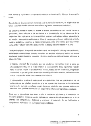 darle sentido y significado a la aplicación didáctica de la educación física en la educación
básica.
Con el objetivo de proporcionar elementos para la planeación del curso, se sugiere que los
temas a tratar se aborden tomando en cuenta las siguientes orientaciones didácticas:
a) Lectura y análisis de textos. La lectura, la revisión y el análisis de cada uno de los textos
propuestos, debe conducir a los estudiantes a la comprensión de los contenidos de la
asigna'tura. Esto implica que, en forma individual. busquen explicaciones o ideas sobre el tema
en estudio y las organicen valiéndose de fichas de trabajo que contengan resúmenes, síntesis,
cuadros sinópticos, esquemas y mapas conceptuales, entre otras cosas, que les permitan
comprender y adquirir elementos para participar en clase y realizar el trabajo en el aula.
Dada la complejidad de algunos textos referidos en las bibliografías básica y complementaria,
'l
es necesario que el profesor oriente y estimule a sus alumnos a indagar y realizar una lectura
atenta que les permita aclarar conceptos y términos que forman parte del cuerpo teórico de la
educación física.
b) Práctica vivencia/. Es importante que los estudiantes normalistas lleven a cabo las
actividades propuestas, con el fin de contribuir al enriquecimiento de su experiencia y acción
motriz en las que pongan e;¡ práctica formas rítmicas, trabajando con sensibilidad, imag:nación
y creatividad, lo que les ayudará a descubrir diversas posibilidades motrices, definiendo tareas
y retos, y respetar los estilos personales de cada individuo.
c) Observación y práctica de sesiones de educación física. Por las características de los
contenidos que se estudian en este curso y las experiencias obtenidas en los semestres
, .
anteriores, los alumnos normalistas poseen elementos suficientes para observar sesiones de
educación física y diseñar actividades que les perrr.itirán ir formando la práctica pedagógica.
Para ello, es conveniente que lleven a cabo la realización, el diseño y la evaluación de
itinerarios didácticos rítmicos y cuentos motores que revisarán en este semestre con el fin de
afianzar sus competencias didácticas y promover el desarrollo de las habilidades y
competencias motrices de sus alumnos de la escuela básica.

8
Digitalizado por: I.S.C. Hèctor Alberto Turrubiartes Cerino
hturrubiartes@beceneslp.edu.mx
 