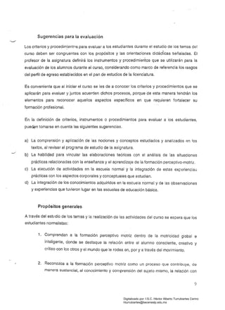 Sugerencias para la evaluación
Los criterios y procedim.ientos para evaluar a los estudiantes durante el estudio de los temas del
curso deben ser congruentes con los propósitos y las orientaciones didácticas !3eñaladas. El
profesor de la asignatura definirá los instrumentos y procedimientos que se utilizarán para la
evaluación de los alumnos durante el curso, considerando como marco de referencia los rasgos
del perfil de egreso establecidos en el pan de estudios de la licenciatura.
Es conveniente que al iniciar el curso se les de a conocer los criterios y procedimientos que se
aplicarán para evaluar y juntos acuerden dichos procesos, porque de esta manera tendrán los
elementos para reconocer aquellos aspectos específicos en que requieren fortalecer su
formación profesional.
En la definición de criterios, instrumentos o procedimientos para evaluar a los estudiantes,
puedsn tomarse en cuenta las siguientes sugerencias.
a) La comprensión y aplicación de las nociones y conceptos estudiados y analizados en lOS
textos, ai revisar el programa de estudio de la asignatura.
b) La habilidad para vincular las elaboraciones teóricas con el análisis de las situaciones
prácticas relacionadas con la enseñanza y el aprendizaje de la formación perceptivo-motriz.
c) La ejecución de actividades en la escuela normal y la integración de estas experiencias
prácticas con los aspectos corporales y conceptuales que estudian.
d) La integración de los conocimientos adquiridos en la escuela normal y de las observaciones
y experiencias que tuvieron lugar en las escuelas de educación básica.
Propósitos generales
A través del estudio de los temas y la realización de las actividades del curso se espera que los
estudiantes normalistas:
1. 	 Comprendan a la formación perceptivo motriz dentro de la motricidad global e
¡nteligente, donde se destaque la relación entre el alumno consciente, creativo y
crítico con los otros y el mundo que le rodea en, por y a través del movimiento.
2. 	 Reconozca a la formación perceptivo motriz como un proceso que contribuye, de
manera sustancial, al conocimiento y comprensión del sujeto mismo, la relación con
9
Digitalizado por: I.S.C. Hèctor Alberto Turrubiartes Cerino
hturrubiartes@beceneslp.edu.mx
 
