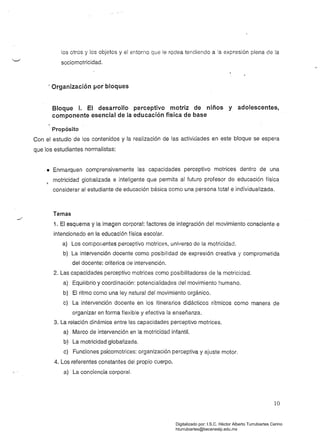 los otros y los objetos y el entorno que le rodea tendiendo a la expresión plena de la
sociomotricidad.
! Organización por bloques
Bloque r. El desarrollo perceptivo motriz de niños y adolescentes,
componente esencial de la educación física de base
Propósito
Con el estudio de los contenidos y la realización de las actividades en este bloque se espera
que los estudiantes normalistas:
• Enmarquen comprensivamente las capacidades perceptivo motrices dentro de una
motricidad globalizada e inteligente que permita al futuro profesor de educación física~
considerar al estudiante de educación básica como una persona total e individualizada.
Temas
1. El esquema y la imagen corporal: factores de integración del movimiento consciente e
intencionado en la educación física escolar.
a) Los componentes perceptivo motrices, universo de la motricidad.
b) La intervención docente como posibilidad de expresión creativa y comprometida
del docente: criterios de intervención.
2. Las capacidades perceptivo motrices como posibilitadoras de la motricidad.
a) Equilibrio y coordinación: potencialidades del movimiento humano.
b) El ritmo como una ley natural del movimiento orgánico.
e) La intervención docente en los itinerarios didácticos rítmicos como manera de
organizar en forma flexible y efectiva la enseñanza.
3. La relación dinámica entre las capacidades perceptivo motrices. 

a) Marco de intervención en la motricidad infantil. 

b) La motrícidad globalizada, 

e) Funciones psicomotrices: organización perceptiva y ajuste motor. 

4. Los referentes constantes del propio cuerpo. 

a) La conciencia corporal. 

10
Digitalizado por: I.S.C. Hèctor Alberto Turrubiartes Cerino
hturrubiartes@beceneslp.edu.mx
 