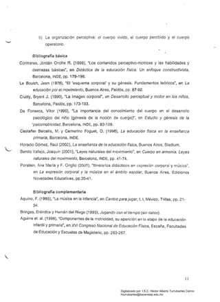 b) 	 La organización perceptiva: el cuerpo vivido, el cuerpo percibido y el cuerpo
operatorio.
Bibliografía básica
Contreras, Jordán Onofre R. (1998), "Los contenidos perceptivo-motrices y las habilidades y
destrezas básicas", en Didáctica de la educación física. Un enfoque constructivista,
Barcelona, INDE, pp. 179·196.
Le Boulch, Jean (1976), "El 'esquema corporal' y su génesis. Fundamentos teóricos", en La
educación por el movimiento, Buenos Aires, Paidós, pp. 87-92.
Cratty, Bryant J. (1990), "La imagen corporal", en Desarrollo perceptual y motor en los niños,
Barcelona, Paidós, pp. 173-193.
Da Fonseca, Vítor (1996), "La importancia del conocimiento del cuerpo en el desarrollo
psicológico del niño (génesis de la noción de cuerpo)", en Estudio y génesis de la
'psicomotricidad, Barcelona, INDE, pp. 83-109.
Castañer Balcells, M. y Camerino Foguet, O. (1996), La educación física en la enseñanza
primaria, Barcelona, INDE.
Horacio Gómez, Raúl (2002), La enseñanza de la educación física, Buenos Aires, Stadium.
Benito Vallejo, Joaquín (2001). "Leyes naturales del movimiento", en Cuerpo en armonía. Leyes
naturales del movimiento, Barcelona, INDE, pp. 41-74.
Porstein, Ana María y F. Or;glio (2001), "Itinerarios didácticos en oxpresión corporal y música",
en La expresión corporal y la música en el ámbito escolar, Buenos Aires, Ediciones
Novedades Educativas, pp.35·41.
Bibliografía complementaria.
Aquino, F. (1985), "La música en la infancia", en Cantos para jugar, t. 1, México, Trillas, pp. 21­
34.
Bringas, Eréndira y Hernán del Riego (1993), Jugando con el tiempo (sin datos).
Aguirre el. al. (1998), "Componentes de la motricidad, su aparición en la etapa de la educación
infantil y primaria", en XVI Congreso Nacional de Educación Física, España, Facultades
de Educación y Escuelas de Magisterio, pp. 263-267.
11
Digitalizado por: I.S.C. Hèctor Alberto Turrubiartes Cerino
hturrubiartes@beceneslp.edu.mx
 