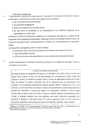 Actividad introductoria
'-"'" 1. Reconsiderar el_estudio del cuadro-resumen1
, elaborado en la asignatura Desarrollo Corporal
y Motricidad 1, r,onsiderando los siguientes ~spectos para su análisis:
• Las corrientes de la psicomotricidad.
• Sus principios pedagógicos.
• Cómo se vinculan con la educación física.
• De qué forma se manifiestan (y se manifestaron) en los distintos programas de la
e:specialidad en nuestro país.
a) Retomar el guión de observación realizado en la actividad 6, del tema 3,2 y, a partir de las
respuestas a las preguntas ahí planteadas, reflexionar entorno a la temática de este curso ya la
formación perceptivo-motriz, complementando el análisis con los propósitos de la educación
básica. 

Las siguientes interrogantes podrán orientar el trabajo: 

• ,¿Qué lugar ocupa la formación perceptivo-motriz dentro de la educación física?
• ¿Qué aprendizajes impulsa?
• ¿Cómo se vinculan esos aprendizajes con los propósitos de la educación básica?
b) Para complementar la actividad introductoria, participar en la realización del juego: lobo y
el cordero en una cueva.
lobo y el cordero en una cueva.
Se elige de entre los integrantes del grupo a un compañero que será el lobo y a otro que
jugará como cordero. El lobo, con los ojos tapados con una pañoleta o trapo, tratará de
atrapar al cordero. El cordero no puede correr y el lobo se desplazará libremente. El lobo
trata de atrapar al cordero valiéndose sólo de la referencia que le proporcionan sus
sentidos. Los compañeros-espectadores deberán guardar silencio. Después de uno o dos I
minutos, al notar que el lobo no atrapa al cordero, los espectadores a través de pGrcusior.es
hechas con materiales u objetos que tengan a su disposición, indicarán al lobo el lugar
, donde está la presa. Si aún así el lobo no logra su objetivo, algunos espectadores podrán
Iutilizar el lenguaje hablado, sólo tres palabras, para darle referentes espaciales; por
ejemplo: "tu derecha" o "dos pasos, abajo". Por último, sugerirán al lobo, con tres palabras o
una acción específica, cómo atrapar al cordero; por ejemplo: "tómame, mano, cadera".
1 Bloque 11. El ámbito de la psicomotricidad. Desarrollo psicomotor de niños y adolescentes en la 

educación básica; tema 1. la psicomotricidad y la educación física, actividad 1. 

2 Idem, tema 3, actividad 6. 

12
Digitalizado por: I.S.C. Hèctor Alberto Turrubiartes Cerino
hturrubiartes@beceneslp.edu.mx
 