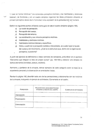 1. Leer en forma individual "Los contenidos perceptivo-motrices y las habilidades y destrezas
básicas", de Contreras, y en un cuadro sinóptico organizar las ideas principales ubicando al
proceB(') perr::eptivo dentro de la rr'lctrícirlad r.ornc expresión de la globalidad del ser humano,
Definir los siguientes puntos utilizando como guía de ruta el cuadro sinóptico (página 195).
a) La noción de percepción.
b) Percepción del cuerpo.
c) Percepción del entorno.
d) La coordinación y sus vínculos perceptivo motrices.
e) Habilidades y destrezas motrices.
f) Habilidades motrices básicas y específicas.
g) Cómo, a partir de la percepción recibida e interpretada, se puede lograr el ajuste
del cuerpo y del movimiento. ¿Cuál es la estructura que, dentro de la organización
perceptiva, lo posibilita?
A partir del ejercicio de definiciones o ideas centrales de conceptos, profundizar en el apartado
"Elementos que integran la idea del propio cuerpo" (pp. 183-189) Y elaborar una sinopsis de
dichos elementos (tonicidad, postura, etcétera).
Asimismo, y partiendo de la sinopsis, derivar ejemplos de cada categoría sobre la base de la
experiencia personal y la observación en ar;tividarles físicas.
Revisar la página 182, descritlir cada una de las percepciones y relacionarlas con las nociones
de la sinopsis, incluyendo el ejemplo de actividades. Comentarla en el cuadro.
!
RELACiÓN CON LOS ELEMENTOS QUE
PERCEPCiÓN INTEGRAN LA NOCiÓN DEL CUERPO EJEMPLOS DE ACTIVIDADES
Interocepción
IPropiocepción
I
IExterocepción
14
Digitalizado por: I.S.C. Hèctor Alberto Turrubiartes Cerino
hturrubiartes@beceneslp.edu.mx
 