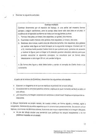 • Realízar la siguiente actividad.
Cuerpo múltiple
Caminar libremente por el espacio de trabajo. A una señal del maestro formar
parejas y seguir caminando, pero la pareja debe tener sólo dos pies en el piso. Ir
modificando el ejercicio conforme se indícaen los siguientes puntos:
1. 	 Tercias: tres pies; un brazo; dos espaldas; un glúteo; dos manos.
2. 	 Cuartetas: cuatro manos; dos glúteos; tres espaldas; un brazo, dos pies.
3. 	 Sextetas: dos torsos; cuatro pies de diferente tamaño; dos espaldas; dos glúteos
(al realizar esta figura se hará hincapié en la siguiente consigna: Contaré del 10
al O, mientras tanto pueden hablar todo lo que quieran para ponerse de acuerdo
y realizar la figura; pero al llegar al O deberán guardar absoluto silencio para que
puedan escuchar la siguiente consigna. La escultura que se formó debe
desplazarse a otro lugar 25 cm, sin perder la figura.
4. Se forma otra figura y ésta debe bailar y cantar al compás de Cielito lindo o La
cucaracha.
Apa~¡r.d!3. la.lecturadeContrªras, desarróllarlas.siguientes actividáde§:
• 	 Elaborar un diagrama en el que se explique el proceso de un acto eficaz.
• 	 Considerando la actividad práctica anterior, explique en qué momento se llevó a cabo un
acto eficaz.
• 	 ¿El esquema y la imagen corporal son estáticos o dinámicos? Explique el porqué de su
respuesta.
2. Dibujar libremente su propio retrato, de cuerpo entero, en forma aguda y mordaz, agria y
exagerada, destacando aquellos aspectos que le caractericen personaimente. Se podrán utilizar
lápices y plumones de distintos colores, buscando daí mayor expresividad a la imagen dibujada.
• 	 Al pie del dibujo anotar una sentencia que justifique los rasgos exagerados v no tan
pOSitiVOS trazados en el retrato.
15
Digitalizado por: I.S.C. Hèctor Alberto Turrubiartes Cerino
hturrubiartes@beceneslp.edu.mx
 