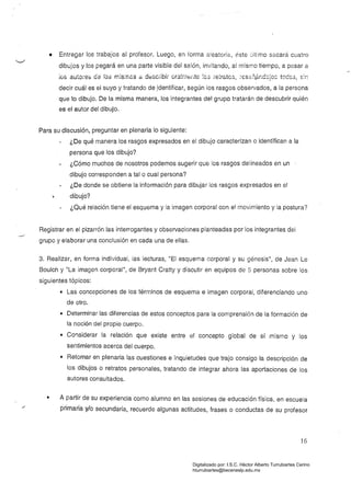 • 	 Entregar los trabajos al profesor. Luego, en forma aleatoria, éste último sacará cuatro
dibujos y los pegará en una parte visible del salón, invitando, al mismo tiempo, a pasar a
jos autoíes da IDa mls;r¡c3 a d8sc¡-ibií ora!r.lE::ilte ~C3 ie~rátGS, ~8S3;lt.r.dc;o: toccs, s:r.
decir cuál es el suyo y tratando de Jdentificar, según los rasgos observados, a la persona
que lo dibujo. De la misma manera, los integrantes del grupo tratarán de descubrir quién
es el autor del dibujo.
Para SU discusión, preguntar en plenaria lo siguiente:
¿De qué manera los rasgos expresados en el dibujo caracterizan o identifican a la
persona que los dibujo?
¿Cómo muchos de nosotros podemos sugerir que los rasgos delineados en un
dibujo corresponden a talo cual persona?
¿De donde se obtiene la información para dibujar los rasgos expresados en el
...	 dibujo?
¿Qué relación tiene el esquema y la imagen corporal con el movimiento y la postura?
Registrar en el pizarrón las interrogantes y observaciones planteadas por los integrantes del
...../
grupo y elaborar una conclusión en cada una de ellas.
3. Realizar, en forma individual, las lecturas, "El esquema corporal y su génesis", de Jean Le
Boulch y "La imagen corporal", de Bryant Cratty y discutir en equipos de 5 personas sobre los
siguientes tópicos:
• 	 Las concepciones de los términos de esqUema e imagen corporal, diferenciando uno
de otro.
• 	 Determinar las diferencias de estos conceptos para la comprensión de la formación de
la noción del propio cuerpo.
• 	 Considerar la relación que existe entre el concepto global de sí mismo y los
sentimientos acerca del cuerpo.
• 	 Retomar en plenaria las cuestiones e inquietudes que trajo consigo la descripción de
los dibujos o retratos personales, tratando de integrar ahora las aportaciones de los
autores consultados.
• 	 A partir de su experiencia como alumno en las sesiones de educación física. en escuela
primaria y/o secundaria, recuerde algunas actitudes, frases o conductas de su profesor
16
Digitalizado por: I.S.C. Hèctor Alberto Turrubiartes Cerino
hturrubiartes@beceneslp.edu.mx
 