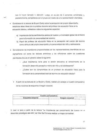 que le hayan llamado la atención. Luego, en equipo de 6 personas coméntelas y,
posteriormente, compártalas con el grupo por medio de una representación dramática.
Considerando la lectura de Bryant Cratty sobre la percepción del propio désempeño,•
relacionar éstas ideas con la práctica docente del profesor de educación física en la 

educación básica y reflexionar sobre los siguientes aspectos: 

a) Importancia de los sentimientos acerca del cuerpo y el concepto global de sr mismo
para la formación de personalidad del alumno;
b) Papel del profesor de educación física en la percepción del cuerpo del alumno
como vehículo del propio dese~peño y la personalidad del niño y adolescente.
• 	 Considerando las impresiones proporcionadas por las representaciones dramáticas de sus
cqmpañeros así como las lecturas anteriores y las reflexiones sobre las cuestiones
planteadas discuta en plenaria sobre lo siguiente:
¿Qué importancia tiene para la acción educativa el conocimiento de la 

formación desarrollo perceptivo motriz del niño y del adolescente? 

¿Cuáles son los compromisos de un profesor de educación física para la 

formación de la personalidad total del alumno de educación básica? 

• 	 A partir de las lecturas de Le Boulch y Cratty, realizar por parejas un cuadro comparativo
de las nociones de esquema e imagen corporal.
Cuadro comparativo
Esquema corporal Imagen corporal
3. Leer el texto a partir de la lectura "La importancia del conocimiento del cuerpo en 91
.desarrollo psicológico del niño
u
, de Vítor Da Fonseca realizar un mapa conceptual.
17
Digitalizado por: I.S.C. Hèctor Alberto Turrubiartes Cerino
hturrubiartes@beceneslp.edu.mx
 