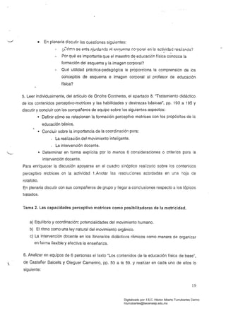 ..,-"",
• 	 En plenaria discutir las cuestiones siguientes:
¿CÓrT"0 se esta ajustando Al esC]upma corporal en la actividad realizAda?
. ,
Por qué es importante que el maestro de educación física conozca la
f
formación del esquema y la imagen corporal? 

Qué utilidad práctica-pedagógica le proporciona la comprensión de los 

conceptos de esquema e imagen corporal al profesor de educación 

física? 

5. Leer individualmente, del artículo de Onofre Contreras, el apartado 8. "Tratamiento didáctico
de los contenidos perceptivo-motrices y las habilidades y destrezas básicas", pp. 193 a 195 y
discutir y concluir con los compañeros de equipo sobre los siguientes aspectos:
• 	 Definir cómo se relacionan la formación perceptivo motrices con los propósitos de la
educación básica.
• 	 Concluir sobre la importancia de la coordinación para:
-	 La realización del movimiento inteligente.
La intervención docente.
• Determinar 	en forma explícita por lo menos 6 consideraciones o criterios para la
intervención docente.
Para enriquecer la discusión apoyarse en el cuadro sinóptico realizado sobre los contenidos
perceptivo motrices en la actividad 1.Anotar las resoluc;ones acordadas en una hoja de
rotafolio.
En plenaria discutir con sus compañeros de grupo y llegar a conclusiones respecto a los tópicos
tratados.
Tema 2. Las capacidades perceptivo motrices como posibilitadoras de la motricidad.
a) Equilibrio y coordinación: potencialidades del movimiento humano. 

b) El ritmo como una ley natural del movimiento orgánico. 

c) La intervención docente en los itinerarios didácticos rítmicos como manera de organizar 

en forma ílexible y efectiva ia enseñanza.
6. Analizar en equipos de 6 personas el texto "Los contenidos de la educación física de base",
de Castañer Balcells y Oleguer Camerino, pp. 53 a la 59. y realizar en cada uno de ellos lo
siguiente:
19
Digitalizado por: I.S.C. Hèctor Alberto Turrubiartes Cerino
hturrubiartes@beceneslp.edu.mx
 