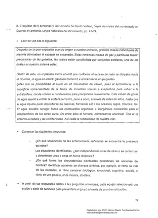 8. E equipos de 6 personas y leer el texto de Benito Vallejo, Leyes naturales del movimiento en
Cuerpo en armonía. Leyes naturales del movimiento, pp. 41-74.
• Leer en voz alta lo siguiente:
Después de la gran explosión que dio origen a nuestro universo, grandes masas individuales de
materia dominaban el espacio en expansión. Estas inmensas masas de gas y partículas fueron
precursoras de las galaxias, las cuales están constituidas por conjuntos este/ares, uno de los
cuales es nuestro sistema solar.
Dentro de éste, en e! planeta Tierra ocurrió que conforme el exceso de calor se disipaba hacia
el Cosmos, el agua en estado gaseoso comenzó a condensarse en pequeñas
gotas que se precipitaban al suelo en un movimiento de vaivén, pues al aproximarse a la
superficie sobrecalentada de la Tierra, de inmediato volvían a evaporarse para volver a la
"
estratosfera, donde volvían a condensarse para precipitarse nuevamente. Este vaivén de gotas
de agua ayudó a enfriar /a corteza terrestre, poco a poco, a través de miles de años, hasta que
el agua líquida pudo depositarse en cuencas, formando así a los océanos, lagos, charcas, etc,
....../.
El agua arrastró consigo todos los compuestos orgánicos e inorgánicos necesarios para el
acoplamiento de los seres vivos. De entre elios el hombre, microcosmos universal. Con él se
1 crearon la cultura y las civilizaciones. Así hasta /a cotidianidad ne nuestra vidA.
• Contestar las siguientes preguntas:
¿En qué situaciones de las anteriormente señaladas se encuentra la presencia
del ritmo?
Las situaciones identificadas, ¿son independientes unas de otras o se conforman
y determinan unas a otras en forma dinámica?
¿De qué forma las circunstancias planteadas determinan las acciones del
hombre? Identificar acciones de diversos ámbitos, por ejemplo, el ritmo de vida
de las ciudades, el ritmo personal (biológico, emocional, cognitivo, social), el
ritmo en una poesía, en la música, etcétera.
• A partir de las respuestas dadas a las preguntas anteriores, cada equipo seleccionará una
acción o serie de acciones para presentarla al grupo a través de una dramatización.
21
Digitalizado por: I.S.C. Hèctor Alberto Turrubiartes Cerino
hturrubiartes@beceneslp.edu.mx
 