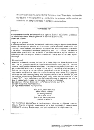 • 	 Realizar la actividad: Itinerario didáctico "Rítmica corporal." Encontrar a continuación
la propuesta de itinerario rítmico y seguidamente elementos de métrica musical que
con:~¡bL,;yer. a'!a CCí.I¡:Ji3r.S:é!1 :::e.bal d€ dichcs rOCuíscS d:dáctico;:;. •
"Rítmica corporal" 

Propósito 

Coordinar rítmicamente, en forma individual y grupal, diversos movimientos y vocablos
en trempos de cuartos, octavos y trecillos en espacios diversificados.
PRIMERA SESiÓN
Juego: 1-2-3...pisotón
Caminar por el área de trabajo en diferentes direcciones; íntegrar equipos con el mismo
número de participantes y formar un círculo tomándose de las manos; al escuchar "1-2­
3 pisotón", todos darán un salto tratando de pisar al caer a los compañeros que tienen
a los lados. La indicación puede variar, por ejemplo decir "1-2...3 pisotón". Se realizará
varias veces, lo suficiente para aumentar la frecuencia cardiaca; en ese momento el
maestro pedirá tomar el pulso a la altura media del cuello y sentir cómo, poco a poco
disminuye.
Ritmo corporal
Balancear el cuerpo a los lados, sin flexionar el tronco, cayendo sobre la planta de los
pies. Una vez que todos logren la armonía del movimiento (ritmo corporal), dar una
palmada, hasta coincidir palmada y balanceo. Luego se acompañará con el vocablo "ta"
que corresponde a un cuarto. Al lograr unificar sonido, palmada y balanceo girar a la
derecha, para seguir a los compañeros, llevando el ritmo en el caminar; después
colocarse de frente hacia el centro del círculo, sin dejar de balancearse. Ahora, dar dos
palmadas con cada balanceo lateral para luego acompañarlo con el vocablo ''ti-ti'' que
corresponde a dos octavos. Después de repetir varias veces combinar cuartos "ta" con
octavos Uti-ti" y hacer variantes en donde los participantes se desplacen por toda el
área de trabajo hasta regresar nuevamente a formar el círculo inicial.
Considerando el tiempo de ejecución un "ta" es equivalente a un "ti-ti".
Canción: Juan, Paco, Pedro de la mar
Sin dejar de balancearse irán repitiendo:
Juan, Paco, Pedro de la mar 

es mi nombre si señor 

y cuando yo me voy 

me dicen al pasar 

Juan, Paco, Pedro de la mar 

trala la la la la la la la 

Para memoriza~lo acompañarán el movimiento con palmadas, combinando cuartos y
octavos, despues empezarán a desplazarse por el área de trabajo. El maestro puede
establecer la forma de desplazarse o cada uno puede buscar su propia dirección.

23
Digitalizado por: I.S.C. Hèctor Alberto Turrubiartes Cerino
hturrubiartes@beceneslp.edu.mx
 