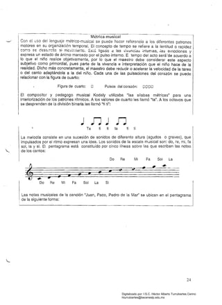 ---
I . . Métrica musical· ..~_.._._~-~~_.:~1Con e¡ uso del lenguaje métrico·musical se puede hacer referencia a los diferentes patrones
motores en su organización temporal. El concepto de tempo se refiere a la lentitud o rapidez
Icar.:a ee des5..rc:lIa 31· mevií.li8r.te. EStá ligó.cio el. lasv';v~nc[a::> internas, .ías emociones y
expresa un estado de ánimo marcado por el pulso interno. E tempo del acto será'de acuerdo a
lo que el niño realice objetivamente, por lo que el maestro debe considerar este aspecto
subjetivo como primordial, pues parte de la vivencia e interpretación que el niño hace de la
realidad. Dicho más concretamente, el maestro debe reducir o acelerar la velocidad de la tarea
o del canto adaptándola a la del niño. Cada una de las pulsaciones del corazón se puede
relacionar con la figura de cuarto:
.Figura de cuarto: O Pulsos del corazón: I;JI;JI;JO
El compositor y pedagogo musical Kodaly utilizaba "las sílabas métricas" para una
interiorización de los patrones rítmicos. A los valores de cuarto les llamó "ta". A los octavos que
se desprenden de la división binaria les llamó "ti ti":
Ta ti ti ta ti ti
La melodía consiste en una sucesión de sonidos de diferente altura (agudos o graves), que
impulsados por el ritmo expresan una idea. Los sonidos de la escala mllsical son: do, re, mi, fa
sol, la y si. El pentagrama está constituido por cinco líneas sobre las que escriben las notas
.._ de los cantos:
Do Re Mi Fa Sol La
",
tf/II
•
", 

", • • '" " 
",

• 

I Do Re Mi Fa Sol La Si
1 Las notas musicales de la canción "Juan, Paco, Pedro de la Mar' se ubican en el pentagrama I
de la siguiente forma:
I
I
24
Digitalizado por: I.S.C. Hèctor Alberto Turrubiartes Cerino
hturrubiartes@beceneslp.edu.mx
 