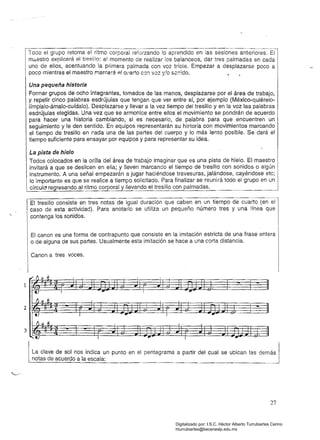 I	Todo el grupo retoma el ritmo corporal reforzando lo aprendido en las sesiones anteriores. El
má.estro explicará el tre81110: al momento de realizar los balanceos, dar tres palmadas en cada
uno de ellos, acentuando la primera palmada con voz tríole. Empezar a desplazarse poco a
poco mientras el maestro marcará !=!I Cl'arto co:; V0Z y!o sc:;ldo. , •
Una pequeña historia
Formar grupos de ocho integrantes, tomados de las manos, desplazarse por el área de trabajo,
y repetir cinco palabras esdrújulas que tengan que ver entre sí, por ejemplo (México-quiérelo­
iímpialo-ámalo-cufdalo). Desplazarse y llevar a la vez tiempo del tresillo y en la voz las palabras
esdrújulas elegidas. Una vez que se armonice entre ellos el movimiento se pondrán de acuerdo
para hacer una historia cambiando, si es necesario, de palabra para que encuentren un
seguimiento y le den sentido. En equipos representarán su historia con movimientos marcando
el tiempo de tresillo en cada una de las partes del cuerpo y lo más lento posible. Se dará el
tiempo suficiente para ensayar por equipos y para representar su idea.
La pista de hielo
Todos colocados en la orilla del área de trabajo imaginar que es una pista de hielo. El maestro
invitará a que se deslicen en ella; y lleven marcando el tiempo de tresillo con sonidos o algún.
instrumento. A una señal empezarán a jugar haciéndose travesuras, jalándose, cayéndose etc; I
lo importante es que se realice a tiempo solicitado. Para finalizar se reunirá todo el grupo en un
círculO' regresando al ritmo corporal y llevando el tresillo con palmadas.
El tresillo consiste en tres notas de igual duración que caben en un tiempo de cuarto (en el
caso de esta actividad). Para anotarlo se utiliza un pequeño número tres y una línea que
contenga los sonidos.
El canon es una forma de contrapunto que consiste en la imitación estricta de una frase entera
o de alguna de sus partes. Usualmente esta imitación se hace a una corta distancia.
Canon a tres voces.
1rF A
¡.¡1f
.L
tJ I 	 "" I
""
tJ ¡.¡ Ii _1 I I
2
tJ I "" I ."" 

tJ ¡.¡
.li , . 

3
.tJ I 	 I ..""
La clave de sol nos indica un punto en el pentagrama a partir del cual se ubican las
notas de acuerdo a la escala:
27
Digitalizado por: I.S.C. Hèctor Alberto Turrubiartes Cerino
hturrubiartes@beceneslp.edu.mx
 