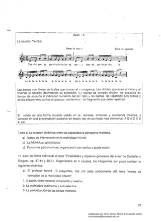 Sesiél5.
La canción Yemba:
Barras de comr ás . 	 Barras de repetición
1
EJIJ:JJ J j :II
-:·a yem • ha yero' ha ha - ha leíYem • ha yem ha yem • ha ha· ha lus • ka yero
Ira 	 la la la la la la la la la la la la Ira 1" la la la la la la la la la la la
Las barras son líneas verticales que cruzan e! n'onograma. Las dobles aparecen al inicio y al
final 'de la canción delimitando su extensión, les barras de compás dividen los espacios de
tiempo de acuerdo al indicador numérico del prircipio y las barras de repetición son dobles y
se les añaden dos puntos a cada par, contenienck' un fragmento que debe repetirse.
El rondó es una forma musical usada en la~ sonatas, sinfonías y conciertos clásicos, y
consiste en una presentación sucesiva de secciones; en su modo más elemental: A 8 A C A O
Tema 3. La relación dinámica entre las capacidades perceptivomotrices.
a) Marco de intervención en la motricidad infantil.
b) La Motricidad giobalizada.
c) Funciones psicomotrices: organización perceptiva y ajuste motor.
11. Leer en forma individual el texto "Finalidades y objetivos generales del área" de Castañer y
Oleguer, pp. 37-44 Y30-31. Organizados en 5 equipos, los integrantes del grupo realizan la
siguiente dinámica:
a) 	 El profesor tendrá 10 preguntas, dos por cada componente del tema "marco de
formación de la motricidad infantil":
i. A saber, el movimiento consciente y creativo
2. La motricidad autónoma y autoselectiva
3. La periodización de las tareas motrices.
29
Digitalizado por: I.S.C. Hèctor Alberto Turrubiartes Cerino
hturrubiartes@beceneslp.edu.mx
 