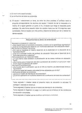 4. El movimiento experimentado.
5. La confluencia de tOdos los contenidos
.b) El equipo 1 seleccionará un tema, de entre los cinco posibles; el profesor leerá la
pre8unta correspondiente; los alumnos del equipo 1 tratarán de dar la respuesta a la
misma. Si lo logran ganarán un punto; si no, el equipo que tenga la respuesta podrá
participar. De esta forma pasarán todos los equipos hasta que las 10 preguntas sean
contestadas. Gana el equipo con más puntos y dispone las tareas que van a realizar los
.demás equipos.
PREGUNTAS pARA EL MARCO DE INTÉRVENCION
MOVIMIENTO CONSCIENTE Y CREATIVO 

-¿Qué relación tiene el movimiento consciente y creativo con el aprendizaje significativo? 

-¿Cuál es la propúesta para desterrar a la "motricidad abstracta" de la educación física? 

'MOTRICIDAD AUTÓNOMA y SELECTIVA
-¿Por qué es importante el máximo desarrollo de la plasticidad en la educación de la
motricidad infantil?
-¿Cuál es la principal función del profesor de educación física para el desarrollo de la
motricidad autónoma y selectiva?
PERIODIZACiÓN DE LAS TAREAS MOTRICES
-¿A qué criterios debe obedecer la periodización de las tareas motrices en educación
física? .
-¿Qué implica para el desarrollo del niño la pretensión de constituir un curric:.Jlum motor
infantil según los patron6s del adulto?
MOVIMIENTO EXPERIMENTADO
-¿Qué quiere decir la afirmación; que en el niño se imprime una determinada forma al
movimiento?
-¿Cuál es el papel del maestro ante estas formas adoptadas por el niño?
Confluencia de todos los contenidos
-¿Qué es el modelo de interrelación de contenidos?
-¿Cuál es la aplicación en la práctica docente de la confluencia de todos los contenidos?
Tarea asignada 1: Analizar desde el presente marco de educación la actividad "El 

zoológico", realizada en el tema 2. 

Tarea asignada 2: Explicar qué es el modelo de interrelación de contenidos. 

Tarea asignada 3: Organizar un juego o un canto que se enmarque en las condiciones 

de educación consuitadas. 

Tarea asignada 4: Explicar qué es el enfoque global de la motrioideld. 

30
Digitalizado por: I.S.C. Hèctor Alberto Turrubiartes Cerino
hturrubiartes@beceneslp.edu.mx
 