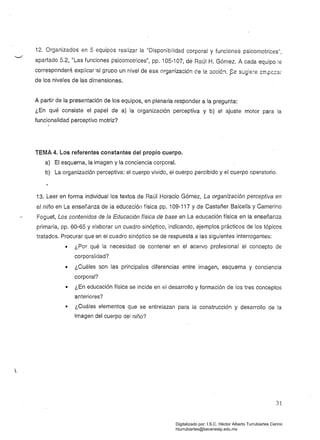12. Organizados en 5 equipos realizar la "Disponibilidad corporal y funciones psicomotrices",
apartado 5.2, "Las funciones psicomotrices", pp. 105-107, de Raúl H. GÓmez. A cada equipo le
corresponderá explicar'al gruDo un nivel de esa organización de la 3cció:1. ?-e sL:gie:-e srr.pc:::a,
de los niveles de las dimensiones.
A partir de la presentación de los equipos, en plenaria responder a la pregunta: 

¿En qué consiste el papel de a) la organización perceptiva y b) el ajuste motor para la 

funcionalidad perceptivo motriz? 

TEMA 4. Los referentes constantes del propio cuerpo.
a) El esquema, la imagen y la conciencia corporal. 

b) La organización perceptiva: el cuerpo vivido, el cuerpo percibido y el cuerpo operatorio. 

13. Leer en forma individual los textos de Raúl Horacio Gómez, La organización perceptiva en
el niño en La enser.anza de la educacióll física pp. 109-117 Y de Castañer Balcells y Camerino
Foguet, Los contenidos de la Educación física de base en La educación física en la enseñanza
primaria, pp. 60-65 Y elaborar un cuadro sinóptico, indicando, ejemplos prácticos de los tópicos
tratados. Procurar que en ei cuadro sinóptico se de respuesta a las siguientes interrogantes:
• 	 ¿Por qué la necesidad de contener en el acervo profesional el concepto de
corporalidad?
• 	 ¿Cuáles son las principales diferencias entre imagen, esquema y conciencia
corporal?
• 	 ¿En educación física se incide en el desarrollo y formación de los tres conceptos
anteriores?
• 	 ¿Cuáles elementos que se entrelazan para la construcción y desarrollo de la
imagen del cuerpo del niño?
31
Digitalizado por: I.S.C. Hèctor Alberto Turrubiartes Cerino
hturrubiartes@beceneslp.edu.mx
 