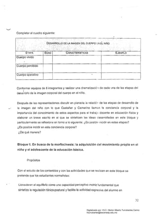 Completar el cuadro siguiente:
Cuerpo vivido
Cuerpo percibido
Cuerpo operativo
Conformar equipos de 6 integrantes y realizar una dramatización de cada una de las etapas del
~
desarrollo de la imagen corporal del cuerpo en el niño.
Después de las representaciones discutir en plenaria la relación de las etapas de desarrollo de
../ 	 la imagen del niño con lo que Castañer y Camerino llaman la conciencia corporal y la
importancia del conocimiento de estos aspectos para el trabajo docente en educación física y
elaborar un breve escrito en el que se sinteticen las ideas desarrolladas en este bloque y
particularmente se reflexiona en torno a lo siguiente: ¿Es posible incidir en estas etapas?
¿Es posible incidir en esta conciencia corporal?
¿De qué manera?
Bloque 11. En busca de la morfocinesis: la adquisición del movimiento propio en el
niño y el adolescente de la educación básica.
Propósitos
Con el estudio de los contenidos y con las actividades que se reaiicen en este bloque se
pretende que los estudiantes normalistas:
Consideren al equilibrio como una capacidad perceptivo motriz fundamental que
sintetiza la regulación tónico-postural y facilita la actividad expresiva del alumno en
32
Digitalizado por: I.S.C. Hèctor Alberto Turrubiartes Cerino
hturrubiartes@beceneslp.edu.mx
 