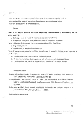 forme:ión.
Co;-r.~;·endar. a b fOriTla8ión pe~cGpti'c r1ot~¡;: 8Cr.1C Uf' CCmpCm2!lte q'Je intcry:eile ce
forma su?tancial al logro de una autonomía gestual y una morfocinesis propia y
elaborada del estudiante de educación básica.
Temas
Tema 1. El diálogo corporal educable: emociones, conocimientos y movimientos en un
contexto social. 

a) La imagen corporal y el ajuste motor productores de la motricidad. 

b) Respiración y relajación como medios naturales de autocontrol educables. 

Tema 2. El ajuste tónico postural y la primera capacidad tangible: el equilibrio. 

a) Regulación postura. 

b)' Dimensiones de la relación tónico-postural. 

Tema 3. Las dimensiones de la motricidad como formas de actuación inteligente: en busca de la
morfoeinesis.
a) El cuerpo disponible: camino hacia la autonomía gestual.
b) De experimentar a base de ensayo y error a la selección consciente de actividades.
c) La intervención del docente de educación física a través de los cuentos motores.
Bibliografía básica
Horaclo Gómez, Raúl (2002), "El ajuste motor en el niño" en La enseñanza de la educación
física. Ed Stadium, Buenos Aires Argentina, pp. 147-153.
Castañer Balcells, M y Camerino Foguet, O (1996), "Los contenidos de la Educación física de
base" en La educación física en fa enseñanza primaria. INDE, Zaragoza, España pp. 65­
68 YP 89.
Da Fonseca, V (1996), "Datos sobre la organización psicomotora" en Estudio y génesis de la
psicomotricidad. INDE, Zaragoza, España pp. 73-82.
Bibliografía complementaria

33 

Digitalizado por: I.S.C. Hèctor Alberto Turrubiartes Cerino
hturrubiartes@beceneslp.edu.mx
 