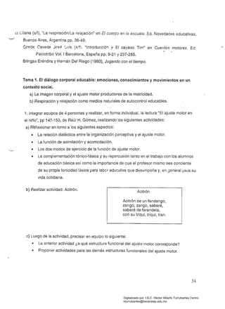 :iZ Liliana (s/f), "La respiración/La relajación" en El cuerpo en la escuela. Ed. Novedades educativas,
Buenos Aires, Argentina pp. 36-49.
Conrje Caveda José ~uis (s.'f), "lntrorjuccióll '! El payaso Tim" en Cuentos motores. Ed.
Paidotribo Vol. I Barcelona, España pp. 9-21 y 237-285. 

Bringas Eréndira y Hernán Del Riego (1993), Jugando con el tiempo. 

Tema 1. El diálogo corporal educable: emociones, conocimientos y movimientos en un
contexto social. 

a) La imagen corporal y el ajuste motor productores de la motricidad. 

b) Respiración y relajación como medios naturales de autocontrol educables. 

" -
1. Integrar equipos de 4 personas y realizar, en forma individual, la lectura "El ajuste motor en
el niño", pp 147-153, de Raúl H. Gómez, realizando las siguientes actividades: 

a) Reflexionar en torno a los siguientes aspectos: 

• 	 La relación dialéctica entre la organización perceptiva y el ajuste motor.
• 	 La función de asimilación y acomodación.
• 	 Los dos modos de ejercicio de la función de ajuste motor.
• 	 La complementación tónico-fásica y su repercusión tanto en el trabajo con los alumnos
de educación básica así como la importancia de que el profesor mismo sea conciente
de su propia tonicidad íásica para labcr educativa que desempeña y, en general fJara su
vida cotidiana.
b) Realizar actividad: Acitrón.
Acitrón
Acitrón de un fandango,
zango, zango, sabaré,
sabaré de farandela,
con su triqui, triqui, tran.
c) Luego de la actividad, precisar en equipo lo siguiente:
• La anterior actividad ¿a qué estructura funcional del ajuste motor corresponde?
• Proponer actividades para las demás estructuras funcionales del ajuste motor.
34
Digitalizado por: I.S.C. Hèctor Alberto Turrubiartes Cerino
hturrubiartes@beceneslp.edu.mx
 