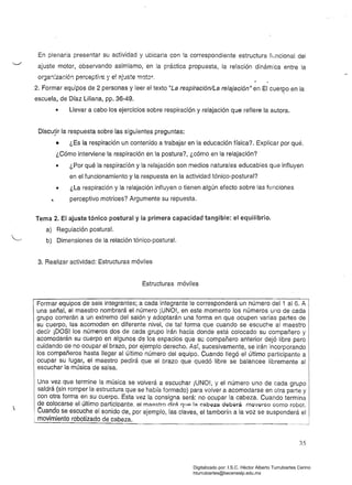 En plenaria presentar su actividad y ubicarla con la correspondiente estructura funcional del
ajuste motor, observando asimismo, en la práctica propuesta, la relación dinámica entre la
organ:zaci6:: perceptiv'e y el aj~s!e !Tlotor .
2. Formar equipos de 2 personas y leer el texto "La respiración/La relajación" en El cuerpo en la
f
escuela, de Díaz Liliana, pp. 36-49.
• Llevar a cabo los ejercicios sobre respiración y relajación que refiere la autora.
Discu!ir la respuesta sobre las siguientes preguntas:
• ¿Es la respiración un contenido a trabajar en la educación física? Explicar por qué.
¿Cómo interviene la respiración en la postura?, ¿cómo en la relajación?
• 	 ¿Por qué la respiración y la relajación son medios naturales educables que influyen
en el funcionamiento y la respuesta en la actividad tónico-postural?
• 	 ¿La respiración y la relajación influyen o tienen algún efecto sobre las funciones
perceptivo motrices? Argumente su repuesta.
Tema 2. El ajuste tónico postural y la primera capacidad tangible: el equilibrio.
a) Regulación postural.
b) Dimensiones de la relación tónico-postura!.
3. Realizar actividad: Estructuras móviles
Estructuras móviles
I Formar equipos de seis integrantes; a cada integrante le corresponderá un número del 1 al 6. A I
una señal, el maestro nombrará el número iUNO!, en este momento los números uno de cada I
grupo correrán a un extremo del salón y adoptarán una forma en que ocupen varías partes de
su cuerpo, las acomoden en diferente nivel, de tal forma que cuando se escuche al maestro
decir ¡DOS! los números dos de cada grupo irán hacia donde está colocado su compañero y
acomodarán su cuerpo en algunos de los espacios que su compañero anterior dejó líbre pero
cuidando de no ocupar el brazo, por ejemplo derecho. Así, sucesivamente, se irán incorporando
los compañeros hasta llegar al último número del equipo. Cuando llegó el último participante a
ocupar su lugar. el maestro pedirá que el brazo que quedó libre se balancee libremente al
 escuchar la música de salsa.
Una vez que termine la música se volverá a escuchar ¡UNO!, y el número uno de cada grupo I
saldrá (sin romper !a estructura que se había formado) para volver a acomodarse en otra parte y
con otra forma en su cuerpo. Esta vez la consigna será: no ocupar la cabeza. Cuando termina
de colocarse el último participante. el maestro dirá 1l1J¡;:I la C~b9;¡~ Q9b9rá moverso como robot.
. Cuando se escuche el sonido de, por ejemplo, las claves, el tamborín a la voz se suspenderá el
movimiento robotizado
35
Digitalizado por: I.S.C. Hèctor Alberto Turrubiartes Cerino
hturrubiartes@beceneslp.edu.mx
 