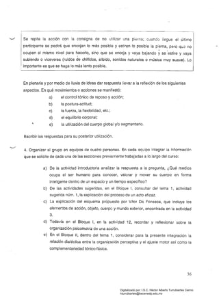 Se repite la acción con la consigna de no utilizar una pl&rna; cuando llegue el último
participante se pedirá que encojan lo más posible y estiren lo posible la pierna, pero qL:8 no
ocupen el mismo nivel para hacerlo, sino que se encoja y vaya bajando yse 'estire y vaya
f
subiendo o viceversa (ruidos de chillidos, silbido, sonidos naturales o música muy suave). Lo
importante es que se haga lo más lento posible.
En plenaria y por medio de lluvia de ideas dar respuesta llevar a la reflexión de los siguientes
aspectos. En qué movimientos o acciones se manifestó:
a) el control tónico de reposo y acción;
b) la postura-actitud;
c) la fuerza, la flexibilidad, etc.;
d) el equilibrio corporal;
e) la utilización del cuerpo global y/o segmentario.
Escribir las respuestas para su posterior utilización.
4. Organizar al grupo en equipos de cuatro personas. En cada equipo integrar la información
que se solicite de cada una de las secciones previamente trabajadas a lo largo del curso:
a) 	 De la actividad introductoria anaiizar la respuesta a la pregunta, ¿Qué medios
ocupa el ser humano para conocer, valorar y mover su cuerpo en forma
inteligente dentro de un espacio y un tiempo específico?
b) De las actividades sugeridas, en el Bloque 1, consultar del tema 1, actividad
sugerida núm. 1, la explicación del proceso de un acto eficaz.
c) La explicación del esquema propuesto por Vítor Da Fonseca, que incluye los
elementos de acción, objeto, cuerpo y mundo exterior, encontrada en la actividad
3.
d) Todavía en el Bloque 1, en la actividad 12, recOídar y reflexionar sobre la
organización psicomotriz de una acción.
e) 	 En el Bloque ji, dentro del tema 1, considerar para la presente integración la
relación dialéctica entre la organización perceptiva y ei ajuste motor así como ia
complementariedad tónico-fásica.
36
Digitalizado por: I.S.C. Hèctor Alberto Turrubiartes Cerino
hturrubiartes@beceneslp.edu.mx
 