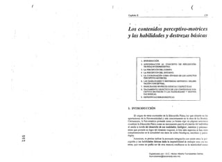 ( 	 ( ( 

Capítulo X 	 179
..
Los contenidos perceptivp;.motrices
y las.habilidades y destrezas básicas
1. INTRODUCCIÓN.
2. APROXIMACIÓN AL' CONCEPTO DE PERCEPCIÓN.
TEORfA$ INTERPRETATIVAS.
3. LA PERCEPCIÓN DEL CUERPO.
.4. LA PERCEPCIÓN D¡:iLENTORNO.
5. LA COORDINACIÓN COMO SíNTESIS DE LOS ASPECfOS
PERCEPTIVO-MOTRICES.
6. LAS HABILIDADES Y DESTREZAS MOTRICES: DELIMI­
TACIÓN CONCEPTUAL. .
7. HABILIDADES MOTRICES BÁSICAS Y ESPECf<-ICAS.
8. 	TRATAMIENTO DIDÁCfICO DE LOS CONTENIDOS PER·
CEPTIVO-MOTRICES y LAS HABILIDADE!:': v DESTRE­
ZAS BÁSICA~.
9. REFERENCIAS BffiUOGRÁFICAS.
1. INTRODUCCIÓN
El origen de estos contenidos de la Educación Física.ilay que situarlo en las
aportaciones de la Psicomotricidady más concretamente en la obra de Le Boulch.
Ciertamente, la Psicocinética pretende como ya hemos vi~t0 en páginas anteriores
constituir la Educación Física como un instrumento para la acla~)tación del individuo
al medio a través del desarrollo de sus cualidades, bioI6gica~, motrices y psicoll1o­
trices que pennita un logro del dominio corporal, si bien tales áspectos se han visto
complementados en la actualidad con otros de orden fisiológico, mecánico y psico­
lógico. 	 .
I
Asinúsmo, es preciso indicar la. recesaria integración que existe entre la per­
cepción y las habilidades básicas dada la imposibilidad de lrabajar ullas sill las
otras, que como no podía ser de otra manera confluyen en la motricidad como
<:.:>
O
1"
Digitalizado por: I.S.C. Hèctor Alberto Turrubiartes Cerino
hturrubiartes@beceneslp.edu.mx
 