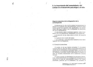 (' ( (
5. La importancia del conocimiento del
cuerpo en el desarrollo psicológico el niño
..
Algunos aspectos de la integración de la
somatognosia
Al adentrarnos en otro de lbs campos fundamentales d8
reflexión de la génesis de'la psicomotricidad, queremos única­
mente apuntar los aspectos más significativos del conocí­
miento del propio cuerpo y de la complejidadje estructura­
ción de su representación. '
. este estudio caben numerosos aspectos, todos impor­
tantes, pero nos dedicaremos. simplemente, a los siguientes:
a. la evolución de las ideas sobre la nociór. de' esquema
corporal,
b. la génesis de la noción del cuerpo,
c. los problemas o perturbaciones resultantes de la desin­
tegración de la sbmatognosis.
5.1 Evolución de las ideas
El cuerpo, en tal que materia corruptible (1), ha estado
muchas veces en segundo plano, en las preocupaciones de
estudio de los fisiologistas y de los psicólogos. La tradicional
segregación de los aspectos espirituales más~rTlportantes y
los aspectos corporales (menos importantes) ha puesto de
lado los estudios relaci.onados con la existGncia corporal
humana.
El cuerpo apenas ha interesado en los aspectos descrip­
independientemente de la designación antropológica de
hombre en talque ser esencialmente corporal (12). Desde
Aristóteles, pasando por el cristianismo, se considera al
o
C,..J
o
83Digitalizado por: I.S.C. Hèctor Alberto Turrubiartes Cerino
hturrubiartes@beceneslp.edu.mx
 