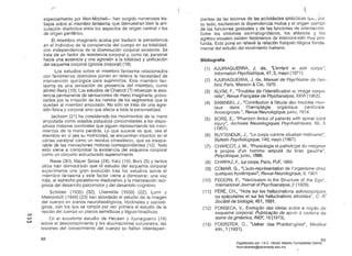 /""-­
( 	 (
·especialmente por Weir-Mitchell- han surgido numerosos tra­
bajos sobre el miembro fantasma, que demuestran bien la arti­
culación dialéctica entre los aspectos de origen central y los
de origen periférico. .
El miembro imaginario acaba por traducir la persistencia
en el individuo de la consciencia del cuerpo en su totalidad,
· con independencia de fa disminución corporafexistente. Se
trata de un factor de resistencia corporal y, como tal, personal
hacia una ausencia y una agresión a la totalidad y unificación
del esquema corporal (gnosia corporal) (19).
los estudios sobre el miembro fantasma relacionados
con fenómenos dolorosos ponen en relieve la necesidad de
intervención quirúrgica para suprimirlos. Este miembro fan­
tasma es una sensación de presencia. del miembro, como
afirmó Reny(19). Los estudios de Charcot(7) refuerzan la exis­
tencia permanente de sensaciones de mano imaginaria, provo- .
· cados por la irritación de los nervios de los segmentos que le
quedan al miembro amputado. No sólo se trata de.una agre­
sión física y corporal sino que afecta a toda la personalidad.
Jackson (21) ha considerado los movimientos de la mano
amputada como estados psíquicos concomitantes a los dispo­
sitivos motores cerebrales que siguen representando los movi­
mientos de la mano perdida. Lo que sucede es que, sea el
miembro en sí sea su motricidad, se encuentran inscritos en el
córtex cerebral como un residuo cinestésico. que es insepa­
rable de las inervaciones motoras correspondientes (12). 10do
esto viene a comprobar la existencia del esquema corporal
como un conjunto estructurado superiormente. .
Riese (30), Mayer Gross (24), I<atz (19), Bors (5) y tantos
otros han demostrado que el estudio del esquema corporal
experimenta una gran evoliJción tras los estudios sobre el
. miembro fantasma y este factor viene a demostrar. una vez
más, el estrecho paralelismo madurativo yla interrelación recí­
proca del desarrollo psicomotor y del desarrollo cognitivo.
Schilder (1935) (32), Lhermitte (1939) (22), lunn y
. Meerovitch (1948) (23) han abordado el estudio de la imagen
del cuerpo en pianos neurofisiológicbs. libidinales y socioló­
gicos. con los que se rompió por vez primera el estudio de la
noción del cuerpo en planos semióticos y lógico~filosóficos.
o
w En el excelente estudio de Hécaen y Ajuriaguerra (19)
sobre el desconocimiento y 18S alucinaciones corporales, las"'" lesiones del conocimiento del cuerpo se hallan interdepen­
dientes de las lesiones de las actividades simbólicas 

su lado, esclarecen la dependencia mutua y el origen común 

de las funcionesgestuales Y de las funciones de orientación. 

Entre los síntomas asomatognósicos, los, afásicos y los 

agrroso-visuales existen fer:ómenos de intercom:;xión muy pro­

funda. Esto pone en relieve la relación fisiopsic'Jlógica funda­

mental del estudio del movimiento humano. ' 

Bibliografía
(1) 	 AJl)RIAGUERRA, 'J. de, "L'enfant el son corps",
Information Psychiatrique, 47, S, mayo (1971).
(2) 	 AJURIAGUERRA, J. de, Manuel de Psychíatríe de /'en- .
fant, París, Masson &Cie, 1970.
(3) 	 AlVIM, F., "Troubles de'I'identification el image corpo­
relle", Revue Frant;aise de Psychanalyse, XXVI (1962).
(4) 	 BABINSKI, J.....Contribution aJ'étude des troubles men­
taux dans I'hemiplégie organique cérébrale.
Anosognosie.", RevueNeurologique, junio, 1914.
(5) 	 BORS, E., "Phantomlimbs of patients with spinal cord
injury", Archives Neurologiques Psychiatriques, 66, 5
(1951).
(6) 	 BUYTENDIJK, J., "Le corps comme situation motivante':.
Bulletin Psychologique, 140, mayo (1967).
(7) 	 CHARCOT, J. M., "Physiologie et patholcgie du moignon
El propos d'un homme amputé du bras gauche",
Polyc/inique, junio, 1888..
(8) 	 CHIRPAZ, F., Le corps. París, PUF, 1969.
(9) 	 COMAR, G., "l'auto-représentation de I'organisme chez
quelques hystériques", Revue Neurologique, 9. 1901 .
(10) FEDERN, P., "Narcissism in the Structure of the Ego",
Intemational Joumal of Psychoanalyse.Jl (1929).. .
(11 ) Ft:RÉ, CH.., "Note sur les hallucinations autoscopiques
ou speculaires et sur les hallucination~ altruistes", C. R:
Société de biologíe, 451, ~891.
(12) 	 FONSECA, V.• Evolut;80 das ideias scbre a n0980 de
.esquema corporal. Publicat;8o de apoio El cadeira da
tfJoria da giná-stica. INEF, 10 (1973),
(13) 	 FOERSTER, O., "Ueber das Phantomglied". Medikal
klin.. 1 (1931). .
88 89
Digitalizado por: I.S.C. Hèctor Alberto Turrubiartes Cerino
hturrubiartes@beceneslp.edu.mx
 
