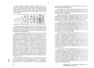 " (
(
ojos, nariz, cabello; 5 años, aparición del tronco como un cír­
culo entre cabeza y piernas; 6 años, miembros mal articu­
lados; 7 años, miembros de doble contorno, con diferenciación
de sexos por medio de vestuario; 8 años, aparición del cuello;
9 años, pormenores cada vez más numeroso's y mejor cons­
trucción gráfica.
®&
~
fJf2~3 4 5/6 7 8 9 10 11/12 13 añus o más
El dibujo, particularmente el de la forma humana, es un
excelente medio de investigación de la evolución del niño más
allá de su aspecto proyectivo y ocupa un lugar especial en la
interpretación del grado de desarrollo e en algunas fases de
los aspectos psícopatológicos.
Los garabatos de los dibujos iniciales son el esbozo de la
representación del cuerpo vivido. por lo que reflejan el nivel de
integración. Es de particular interés el análisis comparativo y
evolutivo de los dibujos de los niños porque, además de for­
mular un probiema cognitívo, también forma parte de la feno­
menología de la afectividad. El dibujo de la figura humana, sea
como dibujo de la familia sea el dibujo libre o de animales,
puede constituir un soporte nuevo pata la comprehensión de
la expresión gráfica del niño. El dibujo puede ser un medio
óptimo de contrastación de la eficacia del tratamiento o de
cualquier proceso reeducativo (4). No conviene analizar el
estudio evolutivo del dibujo del cuerpo humano en términos
estáticos o formales porque en él están implicados factores
extraintelectuales y contenidos inconscientes extremamente
ricos. El niño dibuja aquello que sabe. ve y vive, dentro de un
desarrollo conceptual adquirido. De hecrlo, cualquier conclu­
sión que se extraiga del dibujo deberá tener en cllenta la situa­
ción en que se realiza la prueba y la historicidad personal y
relacional del niño.
Nos cabe aquí referirnos a los estudios longitudinales
sobre la irnagen del espejo y destacar el trabajo de Lacan (16)ot::)
c::..;, y recientemente !as investigaciones de G. Boulanger­
Q:)
Balleyguim (2) y no podemos olvidar, al nombrar esta vertiente
98
experimental, la obra de Zazzo (31) y los estudios del
lismo actuado de N. Gaifret (11).
La génesis de la noción del cuerpo refleja una multipli­
GÍdad de aspectos que,le dan una complelic;lad tal que su
esclarecimiento no puede ser alcanzado por aproximaciones
reduccionistas y formalizadas.
Desde los fenómenos emocionales en los que el cuerpo es
simultáneamente emisor y receptor hasta la creación de los
afectos. tras la ruptura del bloqueo espacial inicial y de la
imposición biorrítmica, el cuerpo no pierde nunca su dirnen­
sión expresiva y fundamentalmente creativa y personalisla.
La consciencia del cuerpo sufre una evolución paraleli.l ()
la evolución de la adquisición del espacio, ambas se encuen­
tran abiertas una a la otra, concebir la una Sin la otra es caer
en una yuxtaposición superficial. No hay espacio sin cuerpo.
así como r¡o hay cuerpo que no sea espacio y que no ocupe
un espacio. El espacio es el medio a lravés del cual el cuerpo
se puede mover. El cuerpo (aquí) es un punlo en torno al que
se organiza el espacio exterior (allí).
Dentro de estos aspectos, se verifican esenciallllülllu dos
estructuras en las que se apoya la evolució,l de lo 110ci()11 (le
cuerpo, una figurativa y la otra operativa. En 1<.1 lase InlcI!lH;c!¡;
coexisten prefiguraciones del cuerpo a las que se jUnl<.lll los
datos del universo mágico del niño, en el que lo otro es Vivido
y sentido como exterior y como interior. Is¡:wcs trata 18 exis­
tencia de fantasmas inconscientes que reflejan
sionales dirigidas a los objetos y a los olros. Muchos autores
acaban por concluir que existe una edad precoz sobre el
plano del inconsciente. con la fabricación de fanlasmas, que
antecede a la aparición de la verdadera imagen mental Inhe­
rente al cuerpo.
De una fase inicial sensorio-malora se conlinúa COl1
fases preoperatorias y operatorias de la iñiagen efel cuerpo.
que están correlacionadas con las actividlldes simbólicas y
con las esferas del lenguaje. A la semantizélción del
corporal se añaden los fenómenos de imitación y de iekm!1
ción, estructuras básicas en las que se dcsarrollan los fenó­
menos de la culturización que dan al cuerpo un siqnificaclo eje
experiencia psicosocial. Las maneras de se< '1 de
son sólo incorporalízaciones diversas que son escenario ele
actitudes tónico-emocionales. El individuo imili) y vive; 13~~
maneras de. ser de los otros...
~!9Digitalizado por: I.S.C. Hèctor Alberto Turrubiartes Cerino
hturrubiartes@beceneslp.edu.mx
 