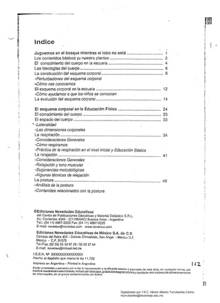 r~ ¡'
~i
~ 	 lndice
ti. j
~
Juguemos en el bosque mientras el lobo no está ................................. i
~
!: 	 Los contenidos básicos yu nuestro planteo ................................................ 2
-;.~
..	 Ef conocimiento del cuerpo en la escuela ....:............................................. 4 

;;.,	 Las ideologras del cuerpo.~.......................................................................... 6 
., 

(. La construcción del esquema corporal........................................................ 8 
t~
u,o.
c, -Perturbaciones del esquema corporal 

...Cómo·nos conocemos . 

El esquema corporal en la escuela ............................................................ 12 

-Cómo ayudamos a que los niñós se conozcan
La evolución del esquema corporal........................................................... 14 

El esquema corporal en la Educación Física .............................:......... 24 

El conocimiento del cuerpo ........................................................................ 25 

El espacio del cuerpo ..:.........d.................................................................. 33 

~ -Lateralídad 

""1
-Las dimensiones corporales 

~
J
; La respiración ............................................................................................ 34 

., -Consideraciones Generales 

<1
J
-Cómo respiramos

"-	 :::,el
¡ 	
-Práctica de la respiración en el nivel inicial y Educación Básica r
La relajación .....................................................................;........................ 41
~1 - Consideraciones Generales 

-Relajación y tono muscular 

'J: 	 -Sugerencias metodológicas
I
'1 	
-Algunas técnicas de relajación
La postura ................~................................................................................. 48 

-Análisis de la postura 

-Contenidos relacionados con la postura 

©Ediciones Novedades Educativas 

del Centro de Publicaciones Educativas y Material Didáctico S.R.L. 

Av. Corrientes 4345 - (C1195AAC) Buenos Aires - Argentina 

Tel.: (5411) 4867-2020 Fax: (5411) 4867-0220 

E-mail: noveduc@noveduc.com www.noveduc.com 

Ediciones Novedades Educativas de México S.A. de C.V.
Cerrada del Relox #20 - Colonia Chimafistac, San Ángel - México D.F. 

México - C.P. 01070 

TeUFax: (5255) 55 50 9728/55 50 97 64 

E-mail: novemex@infosel.nelmx 

I.S.8.N. N~ XXXXXXXXXXXXXXX 

Hecho el depósito que marca la ley 11.723 

Impreso en Argentina - Prin!ed in Argentine
Están prohibidas y penadas por la ley la reproducción y la difusión totales o parciales de esta obra, en cualquier torma. por
medios mecánicos o electrónicos, inefuso porfotocopia, grabaciónmagnetofónica y cualquier otro sistema de almacenamiento
de información, sin el previo consentimiento del Editor.
}
i,.
Digitalizado por: I.S.C. Hèctor Alberto Turrubiartes Cerino
hturrubiartes@beceneslp.edu.mx
 