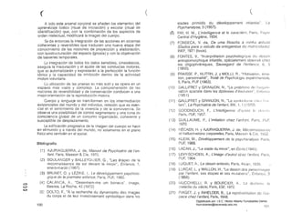 ("	 ( 

A lodo este arsenal corporal se añaden los elementos del
aprendizaje lúdico (ritual de iniciación) y escolar (ritual de
identifcación) que, con la combinación de los aspectos de
orden intelectual, mOdificará la imagen del cuerpo.
Se da entonces la integración de .las acciones en sistemas
coher~ntes y reversibles que traducen una nueva etapa del
conocimiento de las nociones de proyección y elaboración,
con laestructuración del espacio (gnosia) y con la objetivación
de lasseries temporales.
Le integración de todos los datos sensibles, cinestésicos,
asegura la maduración y el ajuste de las conductas motoras,
que se automatizarán y expresarán a la perfección la función
tónicE y la capacidad de inhibición dentro de la actividad
moton voluntaria.
La utilización de las praxias es más sutil y se opera en un
espac:io más vasto y complejo. La comprellensión de las
nociOles de reversibilidad y de conservación conducen a una
mejororientación de la reproducción motora.
Cuerpo y lenguaje se transforman en los intermediarios
existenciales del mundo y del individuo, relación que es esen­
cial en el sentimiento de la vivencia y de la convivencia. Se
obseiva una posibilidad de control segmentario y una toma de
consciencia global de un conjunto organizado, coherente y
susceptible de desplazamiento.
La edificación progresiva de la imagen del cuerpo se hace
en el mundo y a través del mundo, no solamente en el plano
físico sino también en el social.
Biblíografía
(1 ) AJURIAGUERRA, J. de, Manuel de Psyehiarrie de ren­
fant, Paris, Masson & Cie, 1970.
(2) 	 BOULA~JGER y BALLEYGUIER, G., "Les étapes ele la
reconnaissance de soi elevant le miroir", Enfanee, 1,
enero-marzo (1967).
(3) 	 BRUNET, O. y LÉZII;E, l., Le développement psyeholo­
gique do la premiére en/anee, París, PUF, 1965.
C) 	
(4 ) CALANCA, A., "Desenhem-me um boneeo", /mage,
c:...." Basilea, La Roche, 42 (1972)
to
(5J 	 DOLTO, F., HA la recherche du elynamisme des images
du corps el ele leur investissemenl symbolique dans les
100
(
stades primitifs du développement in(antile", La
Psychanalyse, 3 (1957).
(~) 	 FAY, H. M., L'intelfigence el le earact6m, París, 

Central d'Hygiéne, 1934. 

(7) 	 FONSECA, V. da, De uma filosofía El mínha alílude
(Dados para o estudo da onlogenese da
INEF, 	1971 (tesis).
(8) 	 FONTES, V., "In~erprétation psycllologíquo elu
anlropomorphique infantile, spécialement observé chel
les oligophréniques, Sauvegard de /'enfance, 6, 5
(1950).
(9) 	 FRAISSE, P., NUTIIN, J. Y MEILLI, R., "Motivation. érno­
lion, personnalité". Traité de Psyehologí8 expérímenta/e,
5, París, PUF (1963).
(10) 	 GALLlFRET Y GRANJON, N., "Le probl¡'}me ele
sation spatiale dans les dyslexies el'óvolulion", L-nfnIJcu
(1951).
(11) 	 GALLlFRET Y GRAN,JON, N., "Lo ::;ylllL)()k;Ifl(~ ciJ(,/ !'( ,1
. La Psychiatrie de f'enfant, XIII, 1,1 ( 972)
(12) 	 GOODt'lOUCH, F., L'lntel/igence efal J((~S lo (/0:;;;/1],
Pmís, F'UF, 1957.
(13) 	 GUILLAUME, P., L'imitation ehez rentanl, París, !)UF,
1970.
(14) 	 HÉCAEN, H. y AJURIAGUERRA, J. de, MéconnaisswJco
et hallueinations corporefles, París, Massorl & Cío, 1952.
(15) 	 KLEIN, M.o Dévéloppement de la psychanalyse,
1966,
(16) 	 tACAN, J., "Le stade du miroir", en Écrits (1949).
(17) 	 LEVY-SCHOEN, A., L'image d'autrui,cllez f'enfant, París,
f)UF, 1964.
(18) 	 LUOUET, A., Le dessin enfantin, París, Alean, 1935.
(19) 	 LURCAT, L. y WALLON, H., "Le dessín des personnages
par I'enfant, ses étapes el ses mulallons", Enfanco, 3
(1958).
(20) 	 fv1UCCHIELLI, R. y BOURCIER, A., La dvslex/r:. la
(naladiedu siéele, París, ESF, 1972.
(21) 	 PIAGET. J. Y INHElDEH, B., La représenta/ion de I'es­
pace ehez I'enfant, París, 1948.
101
Digitalizado por: I.S.C. Hèctor Alberto Turrubiartes Cerino
hturrubiartes@beceneslp.edu.mx
 