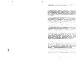 ( ( (
Capítulo 11. Leyes naturales del movimiento
'"
Cuando decirnos "orgánicu", utilizamos cc;te
como sinónimo de nalural. Org;:'míco. organisf1n y orgélf lÍ 1.<:,
ción tienen la misma raíz, El organismo es la vicia orrFJnizac!;:l
según leyes naturales. Podríalllos entonces decir que el moví·
miento orgánico es aqual que trallscurre y ~>C Illanifiesta de
11l111lera natural.
Lo néltural. a su vez. es aquello que forma parte de la Iléllu­
raleza. desde el principio de la vida. En la vida misma esl<'¡1l
impresas leyes anteriores a ella que forman parle elel universo.
Natural también es sinónimo ele genético, E~; elecir lo que
hercclamos ele nuestros antop<1saclos inscrilo ell nuestro;;
genes. "Genético.. y "nulural" son conccplcs ~;u!lclídt)s d di!;
cllsión ya que se les suele considerar en al(:,¡ullus esferas. C()Il·
lrarios a lo denominado "adquirido". "meclioambionléll" ()
"SOCiéll". concebidos éstos como sinónimos de ulIlillnlur
Sin embargo tun natural puede ser lo genético (,01110 lu ~;OCI;JI
De hecho lo que hoyes considerado 9cnólíco ell (,1 p:SílCl(l
gené!ico lue iJdquiriclo. Lo social E)S 1¡:lInl,)ióll tUl 11IOt!llcl() eh, l.
1:11111~ln7;-¡ y t(~prnrhICI~ !;lI11Jiúll I(~y(~:; 1;I!IIl:III:::. O!l: (;tl::;¡ (,:;
lil!: C(lII::(~CII(:11Ci:t:; d!; Id~; k'yl:: 11:11111:111::: 11l1:; 11¡:vI:11 ;lb dI::;
la involución o la degeneración. en luuar ele condUCir
nos a linos procesos mejores de vicl8. Una bombé! ele IX;I Itro, H:S
responde él leyes naturales de la misma nlanern quC! el
pero las consecuencias son la destrucción y lél n~uerle. HelJlo~;
de conocer el funcionámiento ele las leyes eJe 1<1 nílturalczil V
obrar en consecuencia propicianclo la vida y no la mUGrtc.
en la misma naturaleza esté comprendida la vicia
la muerte y por ello tocios los organismos mueren, la Ili:1luralez¿l
se ha caracterizaclo por engendrar y posibilitar organisillO!;
cada vez mejor adaptados y con propiedacfes méÍs ricClS. I~I
ser humano y la sociedad en geneml debernos situarnos el!
eSG plano posibilitando que la vicia se desarrolle y ovoluc¡oll(~
en un proceso adaptativo cada vez mejor. En este sent
naturaleza y sociedad deben potencimse mutuamente.
Lo genético
o
(,ft
mientras que lo adquirido. variable. Sin 01111);'19°, tanto lu
"f- genélico como lo social están s0ll181icfos a lInfl lenta y con,;­
tante lransformélción. la cual es posible y IJlICcle :;U sí
1I !
Digitalizado por: I.S.C. Hèctor Alberto Turrubiartes Cerino
hturrubiartes@beceneslp.edu.mx
 