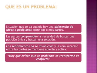 Situación que se da cuando hay una diferencia de
ideas o posiciones entre dos o mas partes.
Las partes comprenden la necesidad de buscar una
posición única y buscan una solución.
Los sentimientos no se involucran y la comunicación
entre las partes se mantiene abierta y activa.
“Hay que evitar que un problema se transforme en
conflicto”
 