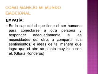 EMPATÍA:
Es la capacidad que tiene el ser humano
para conectarse a otra persona y
responder adecuadamente a las
necesidades del otro, a compartir sus
sentimientos, e ideas de tal manera que
logra que el otro se sienta muy bien con
el. (Gloria Ronderos)
 