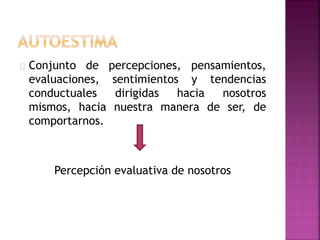 Conjunto de percepciones, pensamientos,
evaluaciones, sentimientos y tendencias
conductuales dirigidas hacia nosotros
mismos, hacia nuestra manera de ser, de
comportarnos.
Percepción evaluativa de nosotros
 