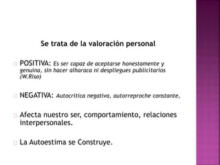 Se trata de la valoración personal
POSITIVA: Es ser capaz de aceptarse honestamente y
genuina, sin hacer alharaca ni despliegues publicitarios
(W.Riso)
NEGATIVA: Autocritica negativa, autorreproche constante,
Afecta nuestro ser, comportamiento, relaciones
interpersonales.
La Autoestima se Construye.
 