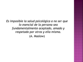 Es imposible la salud psicológica a no ser que
lo esencial de la persona sea
fundamentalmente aceptado, amado y
respetado por otros y ella misma.
(A. Maslow)
 