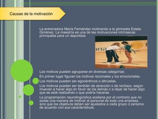La entrenadora María Fernández motivando a la gimnasta Estela
Giménez. La maestría es una de las motivaciones intrínsecas
principales para un deportista
Los motivos pueden agruparse en diversas categorías:
En primer lugar figuran los motivos racionales y los emocionales.
Los motivos pueden ser egocéntricos o altruistas.
Los motivos pueden ser también de atracción o de rechazo, según
muevan a hacer algo en favor de los demás o a dejar de hacer algo
que se está realizando o que podría hacerse.
La programación neurolingüística sostiene por el contrario que no
existe una manera de motivar al personal de toda una empresa,
sino que los objetivos deben ser ajustados a cada grupo o persona
de acuerdo con sus características.
Causas de la motivación
 