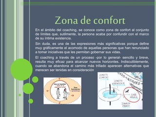 En el ámbito del coaching, se conoce como zona de confort al conjunto
de límites que, sutilmente, la persona acaba por confundir con el marco
de su íntima existencia.
Sin duda, es una de las expresiones más significativas porque define
muy gráficamente el acomodo de aquellas personas que han renunciado
a tomar iniciativas que les permitan gobernar sus vidas.
El coaching a través de un proceso -por lo general- sencillo y breve,
resulta muy eficaz para alcanzar nuevos horizontes. Indiscutiblemente,
cuando se abandona el camino más trillado aparecen alternativas que
merecen ser tenidas en consideración
Zona de confort
 