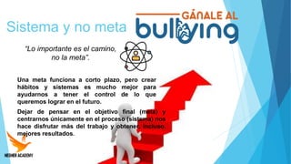 Sistema y no meta
“Lo importante es el camino,
no la meta”.
Dejar de pensar en el objetivo final (meta) y
centrarnos únicamente en el proceso (sistema) nos
hace disfrutar más del trabajo y obtener, incluso,
mejores resultados.
Una meta funciona a corto plazo, pero crear
hábitos y sistemas es mucho mejor para
ayudarnos a tener el control de lo que
queremos lograr en el futuro.