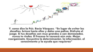 Y, como dice la Psic. Rocío Vázquez; “En lugar de evitar los
desafíos, brinca hacia ellos y dales una paliza. Disfruta el
juego. Si tus desafíos son muy grandes o son demasiados,
nunca te rindas. El fracaso te cansará aún más. Mejor,
reorganízate. Encuentra la determinación, la información, el
conocimiento y la ayuda que requieras”
 