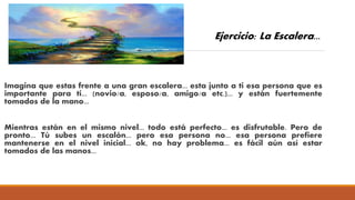 Imagina que estas frente a una gran escalera... esta junto a ti esa persona que es
importante para ti... (novio/a, esposo/a, amigo/a etc.)... y están fuertemente
tomados de la mano...
Mientras están en el mismo nivel... todo está perfecto... es disfrutable. Pero de
pronto... Tú subes un escalón... pero esa persona no... esa persona prefiere
mantenerse en el nivel inicial... ok, no hay problema... es fácil aún así estar
tomados de las manos...
Ejercicio: La Escalera...
 