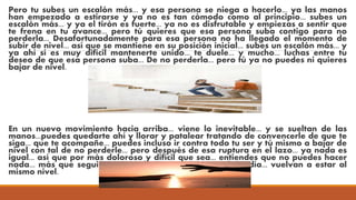 Pero tu subes un escalón más... y esa persona se niega a hacerlo... ya las manos
han empezado a estirarse y ya no es tan cómodo como al principio... subes un
escalón más... y ya el tirón es fuerte... ya no es disfrutable y empiezas a sentir que
te frena en tu avance... pero tú quieres que esa persona suba contigo para no
perderla... Desafortunadamente para esa persona no ha llegado el momento de
subir de nivel... así que se mantiene en su posición inicial... subes un escalón más... y
ya ahí sí es muy difícil mantenerte unido... te duele... y mucho... luchas entre tu
deseo de que esa persona suba... De no perderla... pero tú ya no puedes ni quieres
bajar de nivel.
En un nuevo movimiento hacia arriba... viene lo inevitable... y se sueltan de las
manos...puedes quedarte ahí y llorar y patalear tratando de convencerle de que te
siga... que te acompañe... puedes incluso ir contra todo tu ser y tú mismo a bajar de
nivel con tal de no perderle... pero después de esa ruptura en el lazo... ya nada es
igual... así que por más doloroso y difícil que sea... entiendes que no puedes hacer
nada... más que seguir avanzando... y esperar que algún día... vuelvan a estar al
mismo nivel.
 