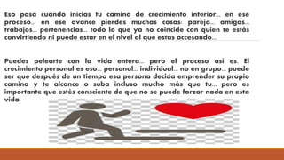 Eso pasa cuando inicias tu camino de crecimiento interior... en ese
proceso... en ese avance pierdes muchas cosas: pareja... amigos...
trabajos... pertenencias... todo lo que ya no coincide con quien te estás
convirtiendo ni puede estar en el nivel al que estas accesando...
Puedes pelearte con la vida entera... pero el proceso así es. El
crecimiento personal es eso... personal... individual... no en grupo... puede
ser que después de un tiempo esa persona decida emprender su propio
camino y te alcance o suba incluso mucho más que tu... pero es
importante que estés consciente de que no se puede forzar nada en esta
vida.
 