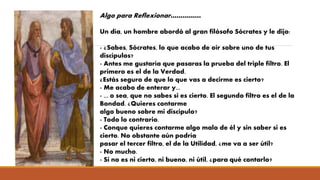 Algo para Reflexionar……………
Un día, un hombre abordó al gran filósofo Sócrates y le dijo:
- ¿Sabes, Sócrates, lo que acabo de oír sobre uno de tus
discípulos?
- Antes me gustaría que pasaras la prueba del triple filtro. El
primero es el de la Verdad.
¿Estás seguro de que lo que vas a decirme es cierto?
- Me acabo de enterar y...
- ... o sea, que no sabes si es cierto. El segundo filtro es el de la
Bondad. ¿Quieres contarme
algo bueno sobre mi discípulo?
- Todo lo contrario.
- Conque quieres contarme algo malo de él y sin saber si es
cierto. No obstante aún podría
pasar el tercer filtro, el de la Utilidad, ¿me va a ser útil?
- No mucho.
- Si no es ni cierto, ni bueno, ni útil, ¿para qué contarlo?
 