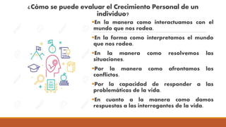 ¿Cómo se puede evaluar el Crecimiento Personal de un
individuo?
En la manera como interactuamos con el
mundo que nos rodea.
En la forma como interpretamos el mundo
que nos rodea.
En la manera como resolvemos las
situaciones.
Por la manera como afrontamos los
conflictos.
Por la capacidad de responder a las
problemáticas de la vida.
En cuanto a la manera como damos
respuestas a las interrogantes de la vida.
 