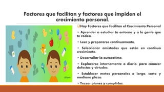 Factores que facilitan y factores que impiden el
crecimiento personal.
Hay Factores que facilitan el Crecimiento Personal
• Aprender a estudiar tu entorno y a la gente que
te rodea.
• Leer y prepararse continuamente.
• Seleccionar amistades que estén en continuo
crecimiento.
• Desarrollar la autoestima.
• Explorarse internamente a diario, para conocer
defectos y virtudes.
• Establecer metas personales a largo, corto y
mediano plazo.
• Trazar planes y cumplirlos.
 
