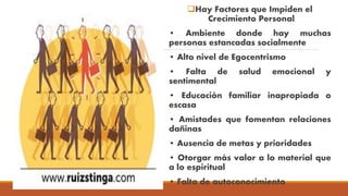 Hay Factores que Impiden el
Crecimiento Personal
• Ambiente donde hay muchas
personas estancadas socialmente
• Alto nivel de Egocentrismo
• Falta de salud emocional y
sentimental
• Educación familiar inapropiada o
escasa
• Amistades que fomentan relaciones
dañinas
• Ausencia de metas y prioridades
• Otorgar más valor a lo material que
a lo espiritual
• Falta de autoconocimiento
 