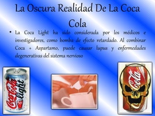 • La Coca Light ha sido considerada por los médicos e
investigadores, como bomba de efecto retardado. Al combinar
Coca + Aspartamo, puede causar lupus y enfermedades
degenerativas del sistema nervioso
La Oscura Realidad De La Coca
Cola
 