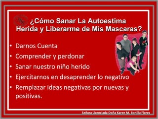 ¿Cómo Sanar La Autoestima  Herida y Liberarme de Mis Mascaras? Darnos Cuenta Comprender y perdonar Sanar nuestro niño herido Ejercitarnos en desaprender lo negativo Remplazar ideas negativas por nuevas y positivas. 