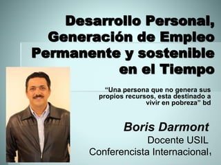 Desarrollo Personal,
Generación de Empleo
Permanente y sostenible
en el Tiempo
“Una persona que no genera sus
propios recursos, esta destinado a
vivir en pobreza” bd
Wednesday, August
17, 2016
1
Boris Darmont
Docente USIL
Conferencista Internacional
 